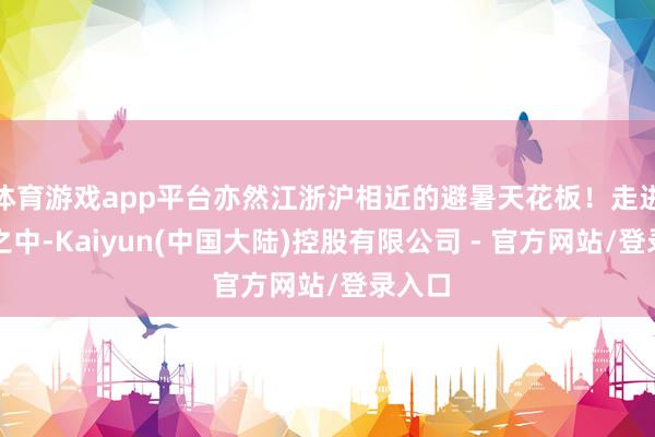 体育游戏app平台亦然江浙沪相近的避暑天花板！走进山林之中-Kaiyun(中国大陆)控股有限公司 - 官方网站/登录入口