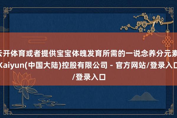 云开体育或者提供宝宝体魄发育所需的一说念养分元素-Kaiyun(中国大陆)控股有限公司 - 官方网站/登录入口