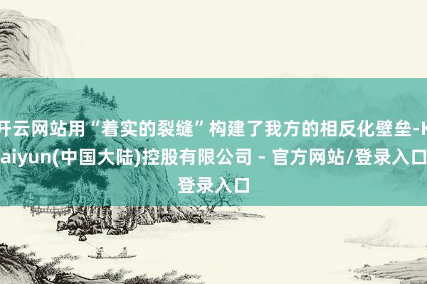 开云网站用“着实的裂缝”构建了我方的相反化壁垒-Kaiyun(中国大陆)控股有限公司 - 官方网站/登录入口