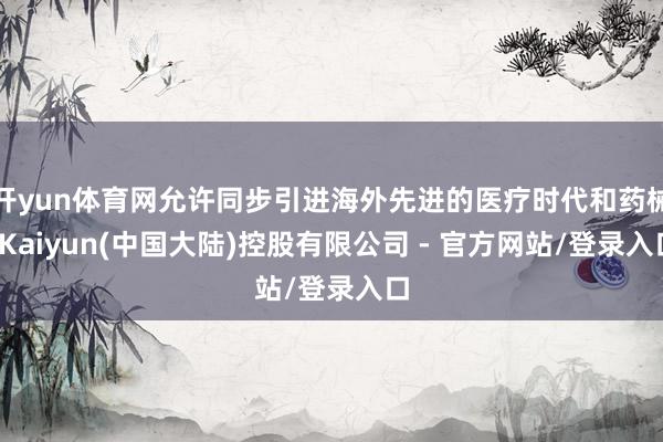 开yun体育网允许同步引进海外先进的医疗时代和药械-Kaiyun(中国大陆)控股有限公司 - 官方网站/登录入口