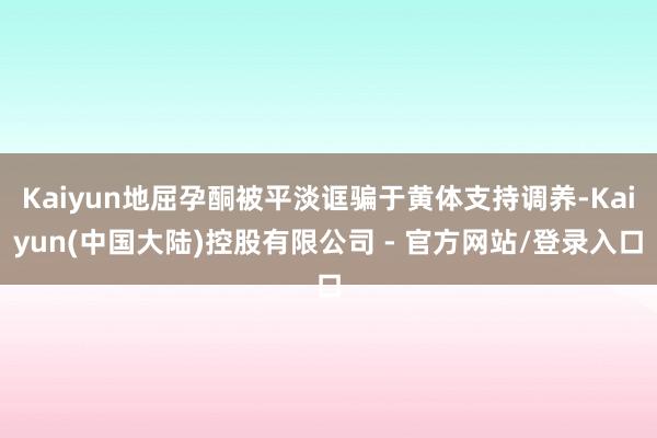 Kaiyun地屈孕酮被平淡诓骗于黄体支持调养-Kaiyun(中国大陆)控股有限公司 - 官方网站/登录入口