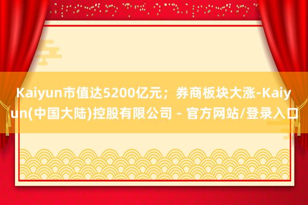 Kaiyun市值达5200亿元;券商板块大涨-Kaiyun(中国大陆)控股有限公司 - 官方网站/登录入口