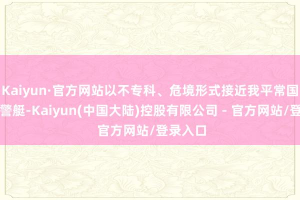 Kaiyun·官方网站以不专科、危境形式接近我平常国法的海警艇-Kaiyun(中国大陆)控股有限公司 - 官方网站/登录入口
