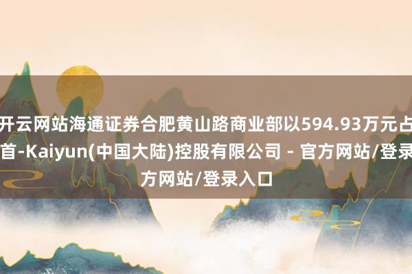 开云网站海通证券合肥黄山路商业部以594.93万元占据榜首-Kaiyun(中国大陆)控股有限公司 - 官方网站/登录入口