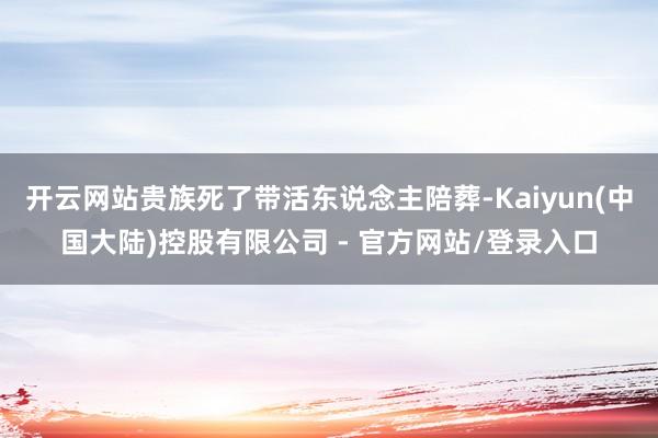 开云网站贵族死了带活东说念主陪葬-Kaiyun(中国大陆)控股有限公司 - 官方网站/登录入口