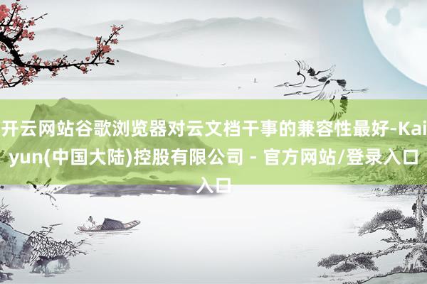 开云网站谷歌浏览器对云文档干事的兼容性最好-Kaiyun(中国大陆)控股有限公司 - 官方网站/登录入口