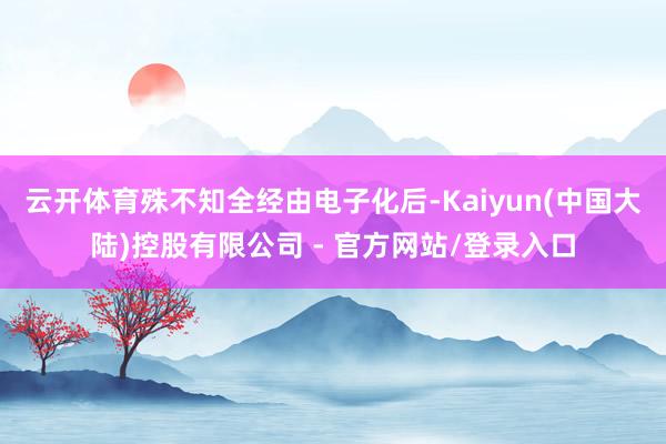 云开体育殊不知全经由电子化后-Kaiyun(中国大陆)控股有限公司 - 官方网站/登录入口