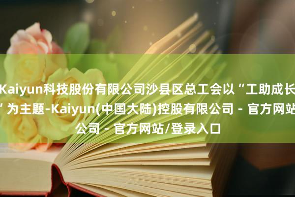 Kaiyun科技股份有限公司沙县区总工会以“工助成长 筑梦同业”为主题-Kaiyun(中国大陆)控股有限公司 - 官方网站/登录入口