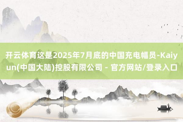 开云体育这是2025年7月底的中国充电幅员-Kaiyun(中国大陆)控股有限公司 - 官方网站/登录入口