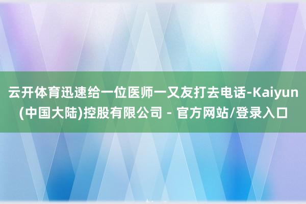 云开体育迅速给一位医师一又友打去电话-Kaiyun(中国大陆)控股有限公司 - 官方网站/登录入口