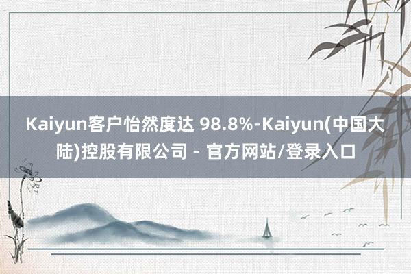 Kaiyun客户怡然度达 98.8%-Kaiyun(中国大陆)控股有限公司 - 官方网站/登录入口