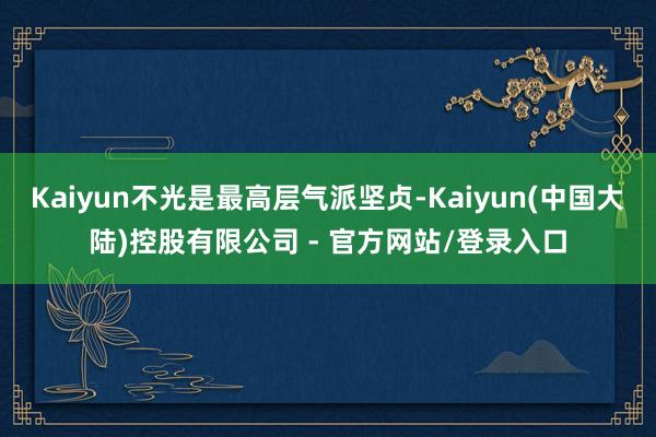 Kaiyun不光是最高层气派坚贞-Kaiyun(中国大陆)控股有限公司 - 官方网站/登录入口