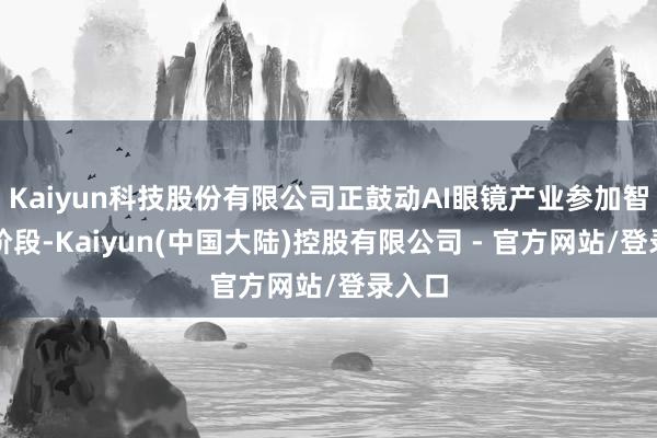 Kaiyun科技股份有限公司正鼓动AI眼镜产业参加智能新阶段-Kaiyun(中国大陆)控股有限公司 - 官方网站/登录入口