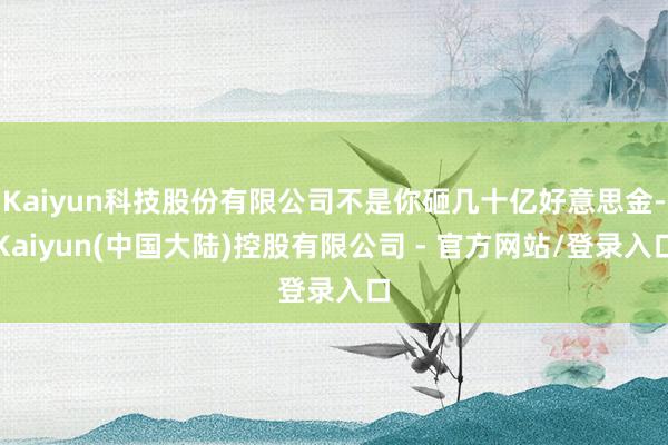 Kaiyun科技股份有限公司不是你砸几十亿好意思金-Kaiyun(中国大陆)控股有限公司 - 官方网站/登录入口