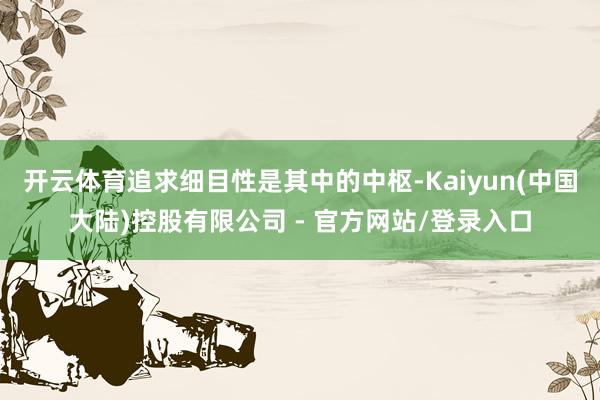 开云体育追求细目性是其中的中枢-Kaiyun(中国大陆)控股有限公司 - 官方网站/登录入口
