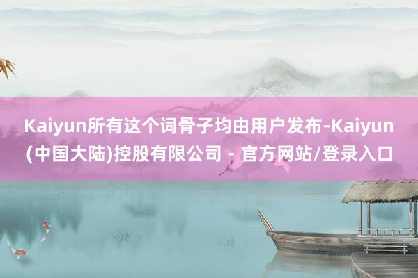 Kaiyun所有这个词骨子均由用户发布-Kaiyun(中国大陆)控股有限公司 - 官方网站/登录入口