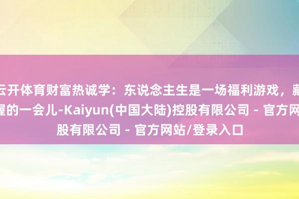 云开体育财富热诚学：东说念主生是一场福利游戏，藏在每一个坚握的一会儿-Kaiyun(中国大陆)控股有限公司 - 官方网站/登录入口
