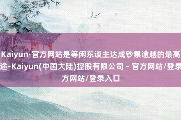 Kaiyun·官方网站是等闲东谈主达成钞票逾越的最高效旅途-Kaiyun(中国大陆)控股有限公司 - 官方网站/登录入口