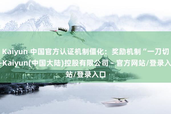 Kaiyun 中国官方认证机制僵化:奖励机制“一刀切”-Kaiyun(中国大陆)控股有限公司 - 官方网站/登录入口