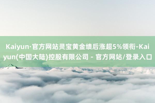 Kaiyun·官方网站灵宝黄金绩后涨超5%领衔-Kaiyun(中国大陆)控股有限公司 - 官方网站/登录入口