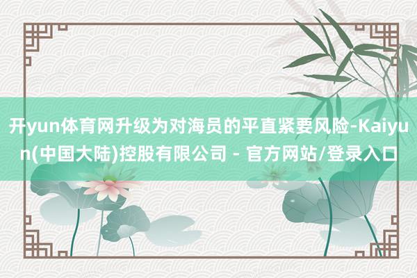 开yun体育网升级为对海员的平直紧要风险-Kaiyun(中国大陆)控股有限公司 - 官方网站/登录入口