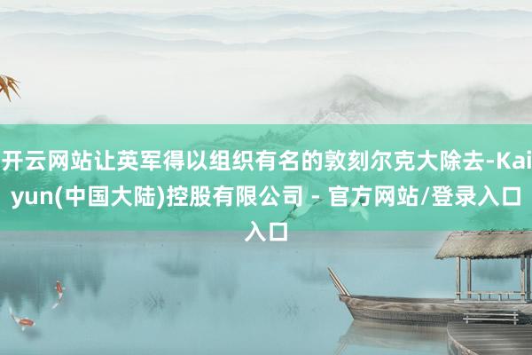 开云网站让英军得以组织有名的敦刻尔克大除去-Kaiyun(中国大陆)控股有限公司 - 官方网站/登录入口
