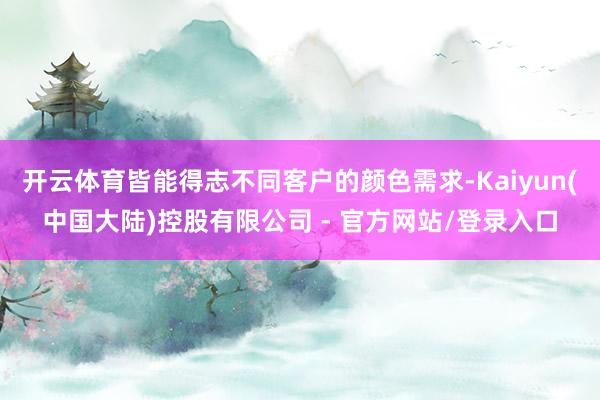 开云体育皆能得志不同客户的颜色需求-Kaiyun(中国大陆)控股有限公司 - 官方网站/登录入口