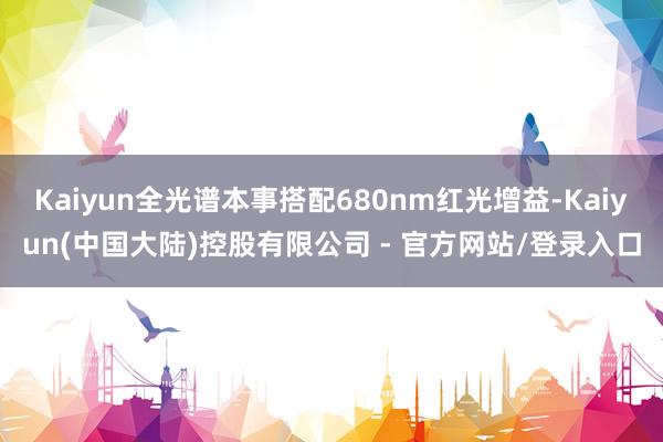 Kaiyun全光谱本事搭配680nm红光增益-Kaiyun(中国大陆)控股有限公司 - 官方网站/登录入口