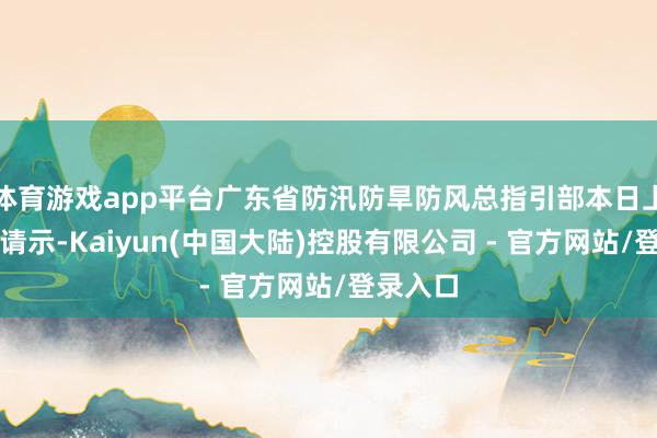 体育游戏app平台广东省防汛防旱防风总指引部本日上昼发布请示-Kaiyun(中国大陆)控股有限公司 - 官方网站/登录入口