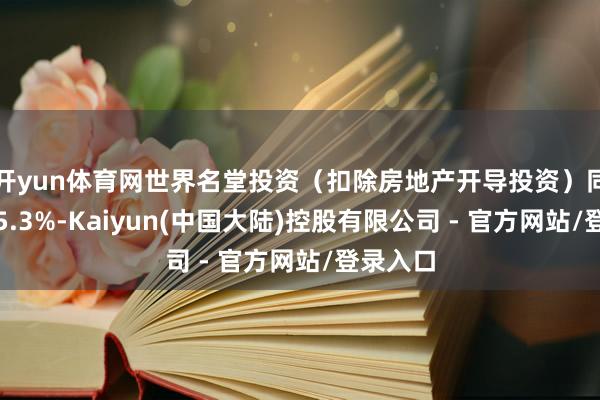 开yun体育网世界名堂投资（扣除房地产开导投资）同比增长5.3%-Kaiyun(中国大陆)控股有限公司 - 官方网站/登录入口