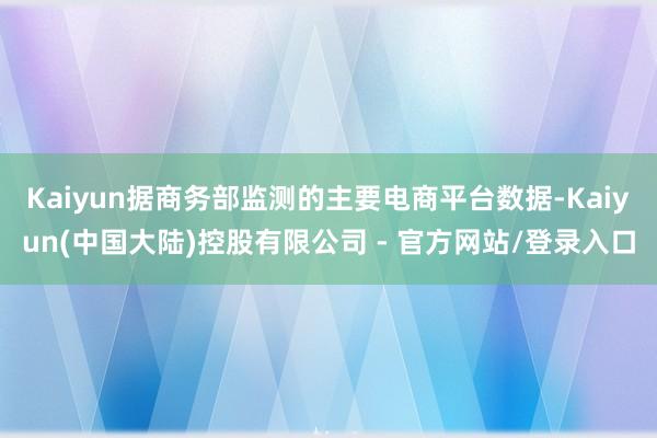 Kaiyun据商务部监测的主要电商平台数据-Kaiyun(中国大陆)控股有限公司 - 官方网站/登录入口