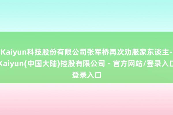 Kaiyun科技股份有限公司张军桥再次劝服家东谈主-Kaiyun(中国大陆)控股有限公司 - 官方网站/登录入口