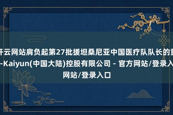 开云网站肩负起第27批援坦桑尼亚中国医疗队队长的重负-Kaiyun(中国大陆)控股有限公司 - 官方网站/登录入口