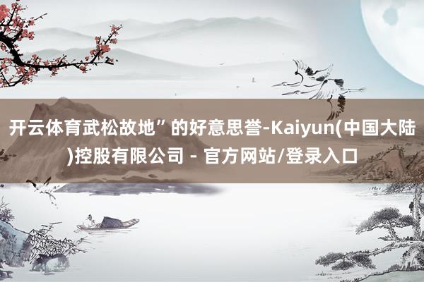 开云体育武松故地”的好意思誉-Kaiyun(中国大陆)控股有限公司 - 官方网站/登录入口