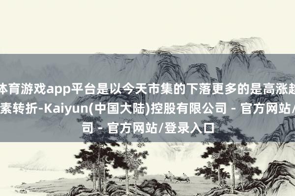 体育游戏app平台是以今天市集的下落更多的是高涨趋势中的平素转折-Kaiyun(中国大陆)控股有限公司 - 官方网站/登录入口