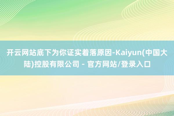 开云网站底下为你证实着落原因-Kaiyun(中国大陆)控股有限公司 - 官方网站/登录入口