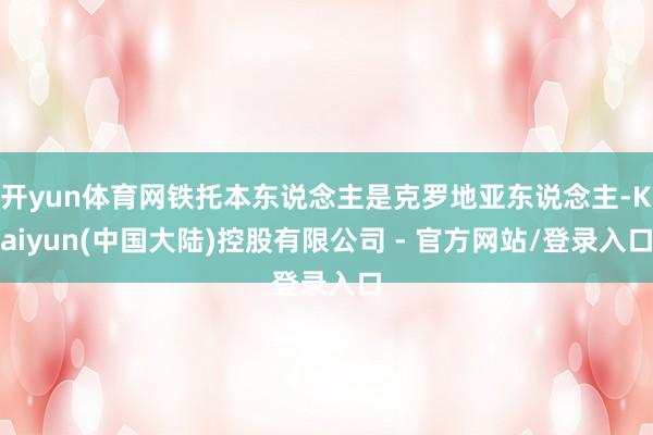 开yun体育网铁托本东说念主是克罗地亚东说念主-Kaiyun(中国大陆)控股有限公司 - 官方网站/登录入口