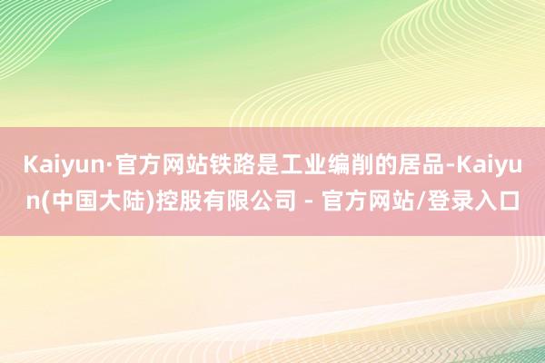 Kaiyun·官方网站铁路是工业编削的居品-Kaiyun(中国大陆)控股有限公司 - 官方网站/登录入口