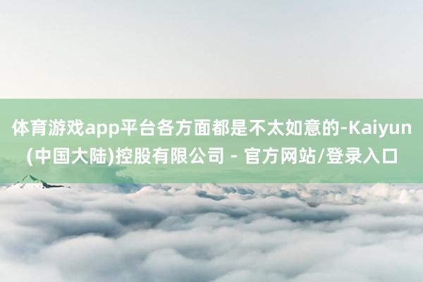 体育游戏app平台各方面都是不太如意的-Kaiyun(中国大陆)控股有限公司 - 官方网站/登录入口