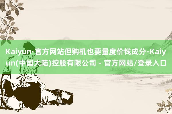Kaiyun·官方网站但购机也要量度价钱成分-Kaiyun(中国大陆)控股有限公司 - 官方网站/登录入口