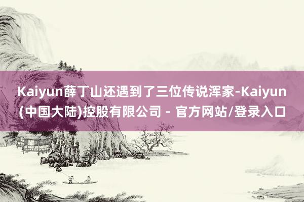Kaiyun薛丁山还遇到了三位传说浑家-Kaiyun(中国大陆)控股有限公司 - 官方网站/登录入口