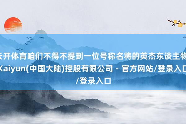 云开体育咱们不得不提到一位号称名将的英杰东谈主物-Kaiyun(中国大陆)控股有限公司 - 官方网站/登录入口