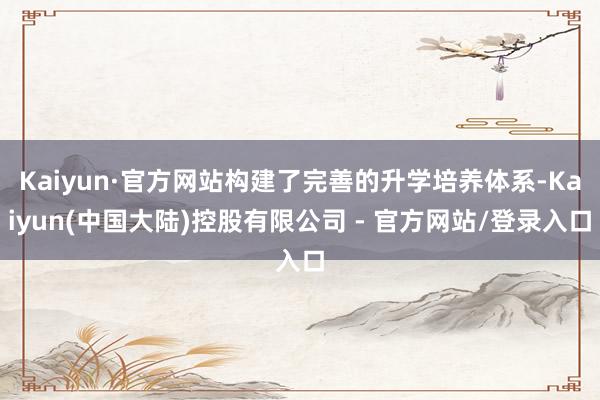 Kaiyun·官方网站构建了完善的升学培养体系-Kaiyun(中国大陆)控股有限公司 - 官方网站/登录入口