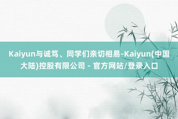 Kaiyun与诚笃、同学们亲切相易-Kaiyun(中国大陆)控股有限公司 - 官方网站/登录入口