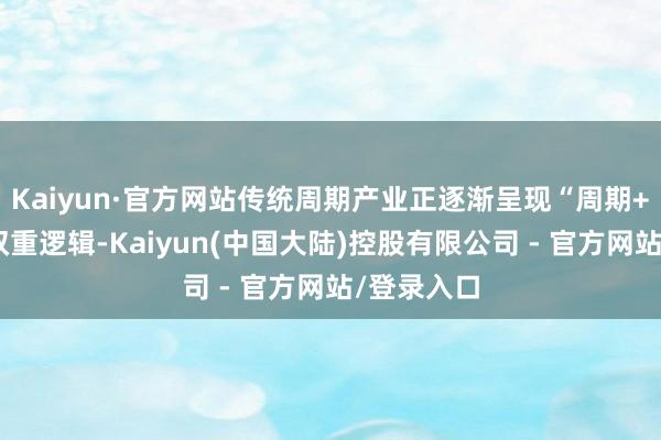Kaiyun·官方网站传统周期产业正逐渐呈现“周期+成长”的双重逻辑-Kaiyun(中国大陆)控股有限公司 - 官方网站/登录入口