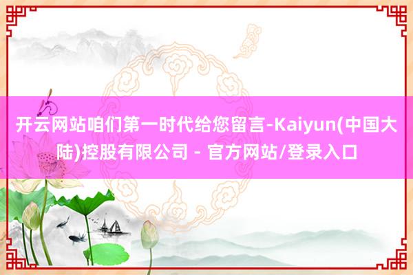 开云网站咱们第一时代给您留言-Kaiyun(中国大陆)控股有限公司 - 官方网站/登录入口