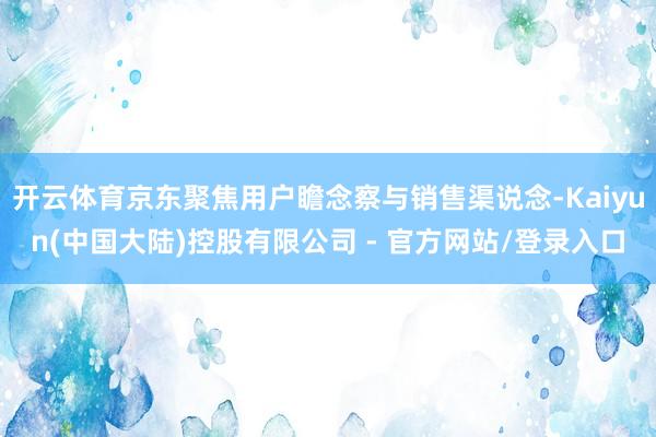 开云体育京东聚焦用户瞻念察与销售渠说念-Kaiyun(中国大陆)控股有限公司 - 官方网站/登录入口