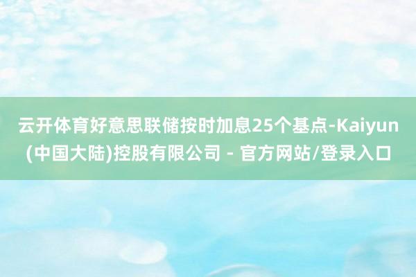 云开体育好意思联储按时加息25个基点-Kaiyun(中国大陆)控股有限公司 - 官方网站/登录入口