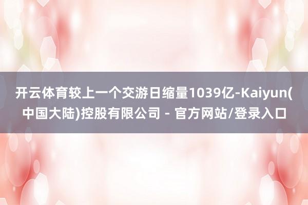 开云体育较上一个交游日缩量1039亿-Kaiyun(中国大陆)控股有限公司 - 官方网站/登录入口