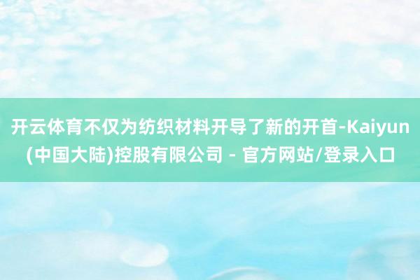 开云体育不仅为纺织材料开导了新的开首-Kaiyun(中国大陆)控股有限公司 - 官方网站/登录入口